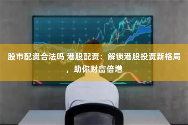 股市配资合法吗 港股配资：解锁港股投资新格局，助你财富倍增